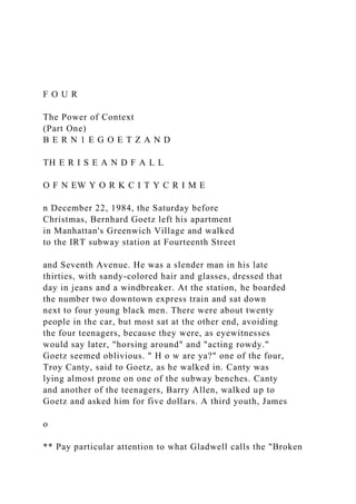 F O U R
The Power of Context
(Part One)
B E R N 1 E G O E T Z A N D
TH E R I S E A N D F A L L
O F N EW Y O R K C I T Y C R I M E
n December 22, 1984, the Saturday before
Christmas, Bernhard Goetz left his apartment
in Manhattan's Greenwich Village and walked
to the IRT subway station at Fourteenth Street
and Seventh Avenue. He was a slender man in his late
thirties, with sandy-colored hair and glasses, dressed that
day in jeans and a windbreaker. At the station, he boarded
the number two downtown express train and sat down
next to four young black men. There were about twenty
people in the car, but most sat at the other end, avoiding
the four teenagers, because they were, as eyewitnesses
would say later, "horsing around" and "acting rowdy."
Goetz seemed oblivious. " H o w are ya?" one of the four,
Troy Canty, said to Goetz, as he walked in. Canty was
lying almost prone on one of the subway benches. Canty
and another of the teenagers, Barry Allen, walked up to
Goetz and asked him for five dollars. A third youth, James
o
** Pay particular attention to what Gladwell calls the "Broken
 