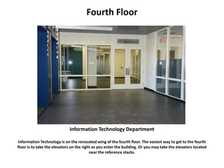 Fourth Floor
Information Technology Department
Information Technology is on the renovated wing of the fourth floor. The easiest way to get to the fourth
floor is to take the elevators on the right as you enter the building. Or you may take the elevators located
near the reference stacks.
R
e
a
d
I
n
g
S
t
a
i
r
s
 