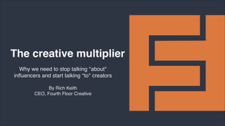 By Rich Keith
CEO, Fourth Floor Creative
The creative multiplier
Why we need to stop talking *about*
inﬂuencers and start talking *to* creators
 