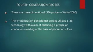 FOURTH GENERATION PROBES
These are three dimentional (3D) probes – Watts(2000)
The 4th generation periodontal probes utilizes a 3d
technology with a aim of obtaining a precise or
continuous reading at the base of pocket or sulcus
 