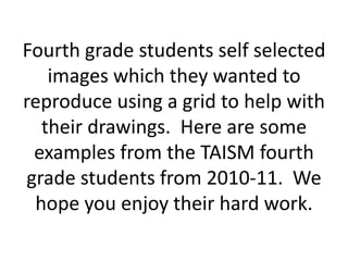 Fourth grade students self selected
    images which they wanted to
reproduce using a grid to help with
   their drawings. Here are some
  examples from the TAISM fourth
 grade students from 2010-11. We
  hope you enjoy their hard work.
 