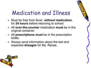 Medication and Illness
Must be free from fever, without medication,
for 24 hours before returning to school.
All over-the-counter medication must be in the
original container.
All prescriptions must be in the prescription
bottle.
Always send information about the last and
expected dosages for Ms. Renae.
 