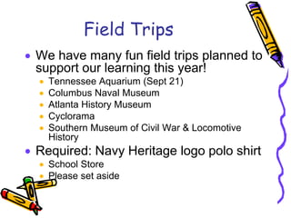 Field Trips
We have many fun field trips planned to
support our learning this year!
  Tennessee Aquarium (Sept 21)
  Columbus Naval Museum
  Atlanta History Museum
  Cyclorama
  Southern Museum of Civil War & Locomotive
  History
Required: Navy Heritage logo polo shirt
  School Store
  Please set aside
 