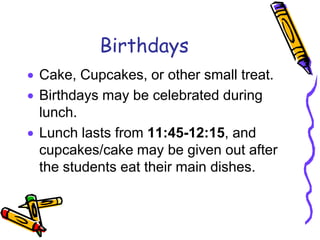 Birthdays
Cake, Cupcakes, or other small treat.
Birthdays may be celebrated during
lunch.
Lunch lasts from 11:45-12:15, and
cupcakes/cake may be given out after
the students eat their main dishes.
 