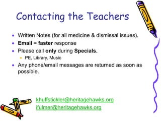 Contacting the Teachers
Written Notes (for all medicine & dismissal issues).
Email = faster response
Please call only during Specials.
   PE, Library, Music
Any phone/email messages are returned as soon as
possible.




        khuffstickler@heritagehawks.org
        ifulmer@heritagehawks.org
 