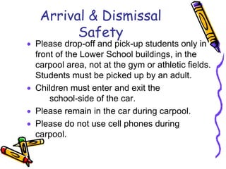 Arrival & Dismissal
       Safety
Please drop-off and pick-up students only in
front of the Lower School buildings, in the
carpool area, not at the gym or athletic fields.
Students must be picked up by an adult.
Children must enter and exit the
    school-side of the car.
Please remain in the car during carpool.
Please do not use cell phones during
carpool.
 