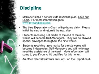 Discipline
• McRoberts has a school wide discipline plan, Love and
Logic. For more information go to
www.loveandlogic.com.
• The Expectations Chart will go home daily. Please
initial the card and return it the next day.
• Students receiving 0-3 marks at the end of the nine
weeks will become Self-Managers. They will be allowed
special privileges throughout the nine weeks.
• Students receiving zero marks for the six weeks will
become Independent Self-Managers and will no longer
need the assistance of the card. More information will
come to you if your child qualifies for this honor.
• An office referral warrants an N or U on the Report card.
 