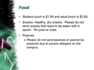 Food
• Student lunch is $2.00 and adult lunch is $2.85.
• Snacks- Healthy, dry snacks. Please do not
send snacks that need to be eaten with a
spoon. No juice or soda.
• Peanuts
Please do not send peanuts or peanut by-
products due to severe allergies on the
campus.
 