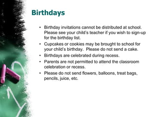 Birthdays
• Birthday invitations cannot be distributed at school.
Cupcakes or cookies may be brought to school for
your child’s birthday. Please do not send a cake.
• Birthdays are celebrated during recess.
• Parents are not permitted to attend the classroom
celebration or recess.
• Please do not send flowers, balloons, treat bags,
pencils, juice, etc.
 