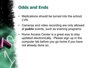 Odds and Ends
• Medications should be turned into the school
LVN.
• Cameras and video recording are only allowed
at public events, such as evening programs.
• Home Access Center is a great way to stay
updated electronically. Please sign up in the
computer lab before you go home if you have
not already done so.
 