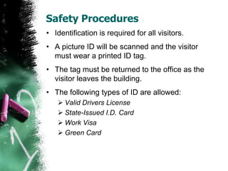 Safety Procedures
• Identification is required for all visitors.
• A picture ID will be scanned and the visitor
must wear a printed ID tag.
• The tag must be returned to the office as the
visitor leaves the building.
• The following types of ID are allowed:
 Valid Drivers License
 State-Issued I.D. Card
 Work Visa
 Green Card
 