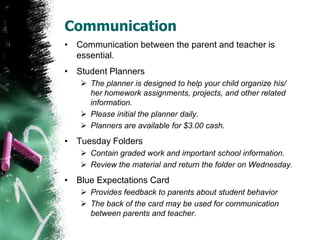 Communication
• Communication between the parent and teacher is
essential.
• Student Planners
 The planner is designed to help your child organize his/
her homework assignments, projects, and other related
information.
 Please initial the planner daily.
 Planners are available for $3.00 cash.
• Tuesday Folders
 Contain graded work and important school information.
 Review the material and return the folder on Wednesday.
• Expectations Card
 Provides feedback to parents about student behavior
 The back of the card may be used for communication
between parents and teacher.
 