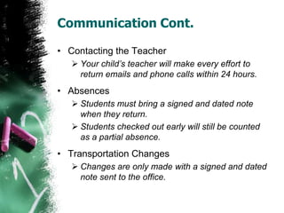 Communication Cont.
• Contacting the Teacher
 Your child’s teacher will make every effort to
return emails and phone calls within 24 hours.
• Absences
 Students must bring a signed and dated note
when they return.
 Students checked out early will still be counted
as a partial absence.
• Transportation Changes
 Changes are only made with a signed and dated
note sent to the office.
 