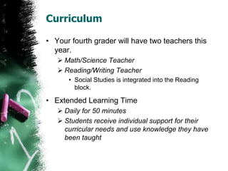 Curriculum
• Your fourth grader will have two teachers this
year.
 Math/Science Teacher
 Reading/Writing Teacher
• Social Studies is integrated into the Reading
block.
• Extended Learning Time
 Daily for 50 minutes
 Students receive individual support for their
curricular needs and use knowledge they have
been taught
 