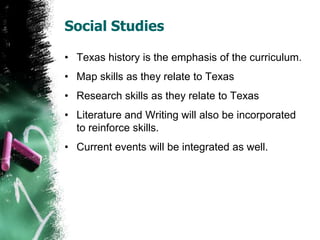 Social Studies
• Texas history is the emphasis of the curriculum.
• Map skills as they relate to Texas
• Research skills as they relate to Texas
• Literature and Writing will also be incorporated
to reinforce skills.
• Current events will be integrated as well.
 