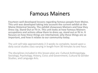 Famous Mainers
Fourteen well developed lessons regarding famous people from Maine.
This unit was developed taking into account the current exhibit at the
Maine Historical Society. The exhibit showcases Mainers and how they
Dress Up, Stand Out or Fit in. This unit looks at how Famous Mainers
occupations and actions allow them to dress up, stand out or fit in. It
focuses on how these things are intertwined, why these things are so
important, and how it relates to our community today.

The unit will take approximately 2-3 weeks to complete, based upon a
daily social studies class varying in length from 30 minutes to one hour.

The disciplines included in this lesson plan are: Cultural Anthropology,
Sociology, Psychology, History, Civics and Government, Cultural & Gender
Studies, and Language Arts.
 