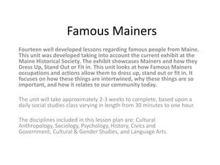 Famous Mainers
Fourteen well developed lessons regarding famous people from Maine.
This unit was developed taking into account the current exhibit at the
Maine Historical Society. The exhibit showcases Mainers and how they
Dress Up, Stand Out or Fit in. This unit looks at how Famous Mainers
occupations and actions allow them to dress up, stand out or fit in. It
focuses on how these things are intertwined, why these things are so
important, and how it relates to our community today.

The unit will take approximately 2-3 weeks to complete, based upon a
daily social studies class varying in length from 30 minutes to one hour.

The disciplines included in this lesson plan are: Cultural
Anthropology, Sociology, Psychology, History, Civics and
Government, Cultural & Gender Studies, and Language Arts.
 