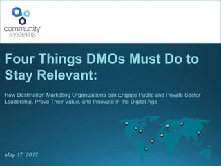 Four Things DMOs Must Do to
Stay Relevant:
How Destination Marketing Organizations can Engage Public and Private Sector
Leadership, Prove Their Value, and Innovate in the Digital Age
May 17, 2017
 