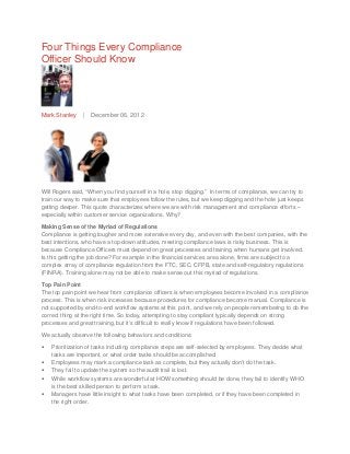 Four Things Every Compliance
Officer Should Know




Mark Stanley    |   December 06, 2012




Will Rogers said, “When you find yourself in a hole, stop digging.” In terms of compliance, we can try to
train our way to make sure that employees follow the rules, but we keep digging and the hole just keeps
getting deeper. This quote characterizes where we are with risk management and compliance efforts –
especially within customer service organizations. Why?

Making Sense of the Myriad of Regulations
Compliance is getting tougher and more extensive every day, and even with the best companies, with the
best intentions, who have a top-down attitudes, meeting compliance laws is risky business. This is
because Compliance Officers must depend on great processes and training when humans get involved.
Is this getting the job done? For example in the financial services area alone, firms are subject to a
complex array of compliance regulation from the FTC, SEC, CFPB, state and self-regulatory regulations
(FINRA). Training alone may not be able to make sense out this myriad of regulations.

Top Pain Point
The top pain point we hear from compliance officers is when employees become involved in a compliance
process. This is when risk increases because procedures for compliance become manual. Compliance is
not supported by end-to-end workflow systems at this point, and we rely on people remembering to do the
correct thing at the right time. So today, attempting to stay compliant typically depends on strong
processes and great training, but it’s difficult to really know if regulations have been followed.

We actually observe the following behaviors and conditions:

•   Prioritization of tasks including compliance steps are self-selected by employees. They decide what
    tasks are important, or what order tasks should be accomplished.
•   Employees may mark a compliance task as complete, but they actually don’t do the task.
•   They fail to update the system so the audit trail is lost.
•   While workflow systems are wonderful at HOW something should be done, they fail to identify WHO
    is the best skilled person to perform a task.
•   Managers have little insight to what tasks have been completed, or if they have been completed in
    the right order.
 