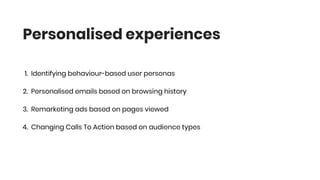 1. Identifying behaviour-based user personas
2. Personalised emails based on browsing history
3. Remarketing ads based on pages viewed
4. Changing Calls To Action based on audience types
Personalised experiences