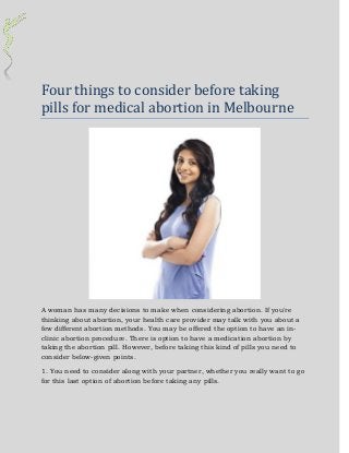 Four things to consider before taking
pills for medical abortion in Melbourne
A woman has many decisions to make when considering abortion. If you're
thinking about abortion, your health care provider may talk with you about a
few different abortion methods. You may be offered the option to have an in-
clinic abortion procedure. There is option to have a medication abortion by
taking the abortion pill. However, before taking this kind of pills you need to
consider below-given points.
1. You need to consider along with your partner, whether you really want to go
for this last option of abortion before taking any pills.
 