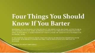 Four Things You Should
Know If You Barter
BARTERING IS THE TRADING OF ONE PRODUCT OR SERVICE FOR ANOTHER. OFTEN THERE IS
NO EXCHANGE OF CASH. SOME BUSINESSES BARTER TO GET PRODUCTS OR SERVICES THEY
NEED. FOR EXAMPLE, A GARDENER MIGHT TRADE LANDSCAPE WORK WITH A PLUMBER FOR
PLUMBING WORK.
IF YOU BARTER, YOU SHOULD KNOW THAT THE VALUE OF PRODUCTS OR SERVICES FROM
BARTERING IS NORMALLY TAXABLE INCOME. THIS IS TRUE EVEN IF YOU ARE NOT IN
BUSINESS.
A FEW FACTS ABOUT BARTERING:
 