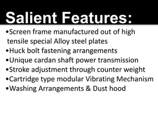 Salient Features:
•Screen frame manufactured out of high
tensile special Alloy steel plates
•Huck bolt fastening arrangements
•Unique cardan shaft power transmission
•Stroke adjustment through counter weight
•Cartridge type modular Vibrating Mechanism
•Washing Arrangements & Dust hood

 