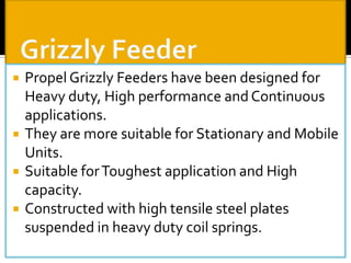 






Propel Grizzly Feeders have been designed for
Heavy duty, High performance and Continuous
applications.
They are more suitable for Stationary and Mobile
Units.
Suitable for Toughest application and High
capacity.
Constructed with high tensile steel plates
suspended in heavy duty coil springs.

 