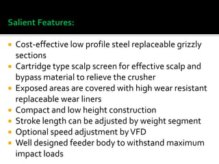 Salient Features:
Cost-effective low profile steel replaceable grizzly
sections
 Cartridge type scalp screen for effective scalp and
bypass material to relieve the crusher
 Exposed areas are covered with high wear resistant
replaceable wear liners
 Compact and low height construction
 Stroke length can be adjusted by weight segment
 Optional speed adjustment by VFD
 Well designed feeder body to withstand maximum
impact loads


 