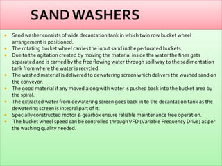









Sand washer consists of wide decantation tank in which twin row bucket wheel
arrangement is positioned.
The rotating bucket wheel carries the input sand in the perforated buckets.
Due to the agitation created by moving the material inside the water the fines gets
separated and is carried by the free flowing water through spill way to the sedimentation
tank from where the water is recycled.
The washed material is delivered to dewatering screen which delivers the washed sand on
the conveyor.
The good material if any moved along with water is pushed back into the bucket area by
the spiral.
The extracted water from dewatering screen goes back in to the decantation tank as the
dewatering screen is integral part of it.
Specially constructed motor & gearbox ensure reliable maintenance free operation.
The bucket wheel speed can be controlled through VFD (Variable Frequency Drive) as per
the washing quality needed.

 