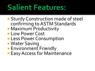 Salient Features:
 Sturdy Construction made of steel

confirming to ASTM Standards
 Maximum Productivity
 Low Power Cost
 Less Power Consumption
 Water Saving
 Environment Friendly
 Easy Access for Maintenance

 