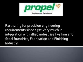 Partnering for precision engineering
requirements since 1972.Very much in
integration with allied industries like Iron and
Steel foundries, Fabrication and Finishing
Industry

 