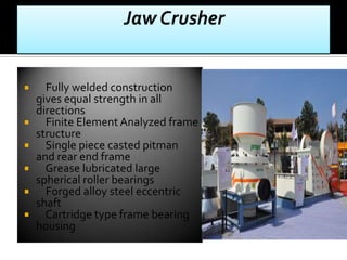 







Fully welded construction
gives equal strength in all
directions
Finite Element Analyzed frame
structure
Single piece casted pitman
and rear end frame
Grease lubricated large
spherical roller bearings
Forged alloy steel eccentric
shaft
Cartridge type frame bearing
housing

 