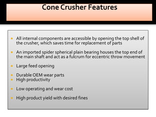 

All internal components are accessible by opening the top shell of
the crusher, which saves time for replacement of parts



An imported spider spherical plain bearing houses the top end of
the main shaft and act as a fulcrum for eccentric throw movement



Large feed opening




Durable OEM wear parts
High productivity



Low operating and wear cost



High product yield with desired fines

 