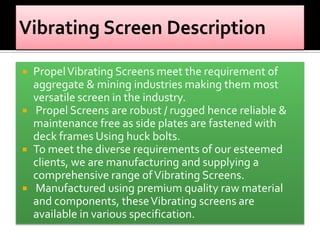 Propel Vibrating Screens meet the requirement of
aggregate & mining industries making them most
versatile screen in the industry.
 Propel Screens are robust / rugged hence reliable &
maintenance free as side plates are fastened with
deck frames Using huck bolts.
 To meet the diverse requirements of our esteemed
clients, we are manufacturing and supplying a
comprehensive range of Vibrating Screens.
 Manufactured using premium quality raw material
and components, these Vibrating screens are
available in various specification.


 