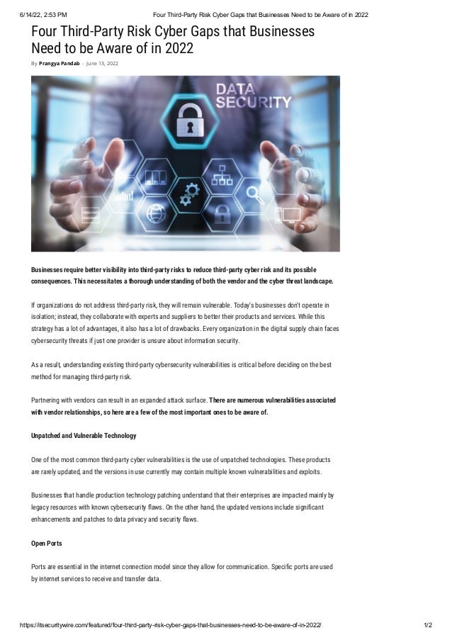 6/14/22, 2:53 PM Four Third-Party Risk Cyber Gaps that Businesses Need to be Aware of in 2022
https://itsecuritywire.com/featured/four-third-party-risk-cyber-gaps-that-businesses-need-to-be-aware-of-in-2022/ 1/2
Four Third-Party Risk Cyber Gaps that Businesses
Need to be Aware of in 2022
Businesses require better visibility into third-party risks to reduce third-party cyber risk and its possible
consequences. This necessitates a thorough understanding of both the vendor and the cyber threat landscape.
If organizations do not address third-party risk, they will remain vulnerable. Today’s businesses don’t operate in
isolation; instead, they collaborate with experts and suppliers to better their products and services. While this
strategy has a lot of advantages, it also has a lot of drawbacks. Every organization in the digital supply chain faces
cybersecurity threats if just one provider is unsure about information security.
As a result, understanding existing third-party cybersecurity vulnerabilities is critical before deciding on the best
method for managing third-party risk.
Partnering with vendors can result in an expanded attack surface. There are numerous vulnerabilities associated
with vendor relationships, so here are a few of the most important ones to be aware of.
Unpatched and Vulnerable Technology
One of the most common third-party cyber vulnerabilities is the use of unpatched technologies. These products
are rarely updated, and the versions in use currently may contain multiple known vulnerabilities and exploits. 
Businesses that handle production technology patching understand that their enterprises are impacted mainly by
legacy resources with known cybersecurity flaws. On the other hand, the updated versions include significant
enhancements and patches to data privacy and security flaws.
Open Ports
Ports are essential in the internet connection model since they allow for communication. Specific ports are used
by internet services to receive and transfer data.
By Prangya Pandab - June 13, 2022
 