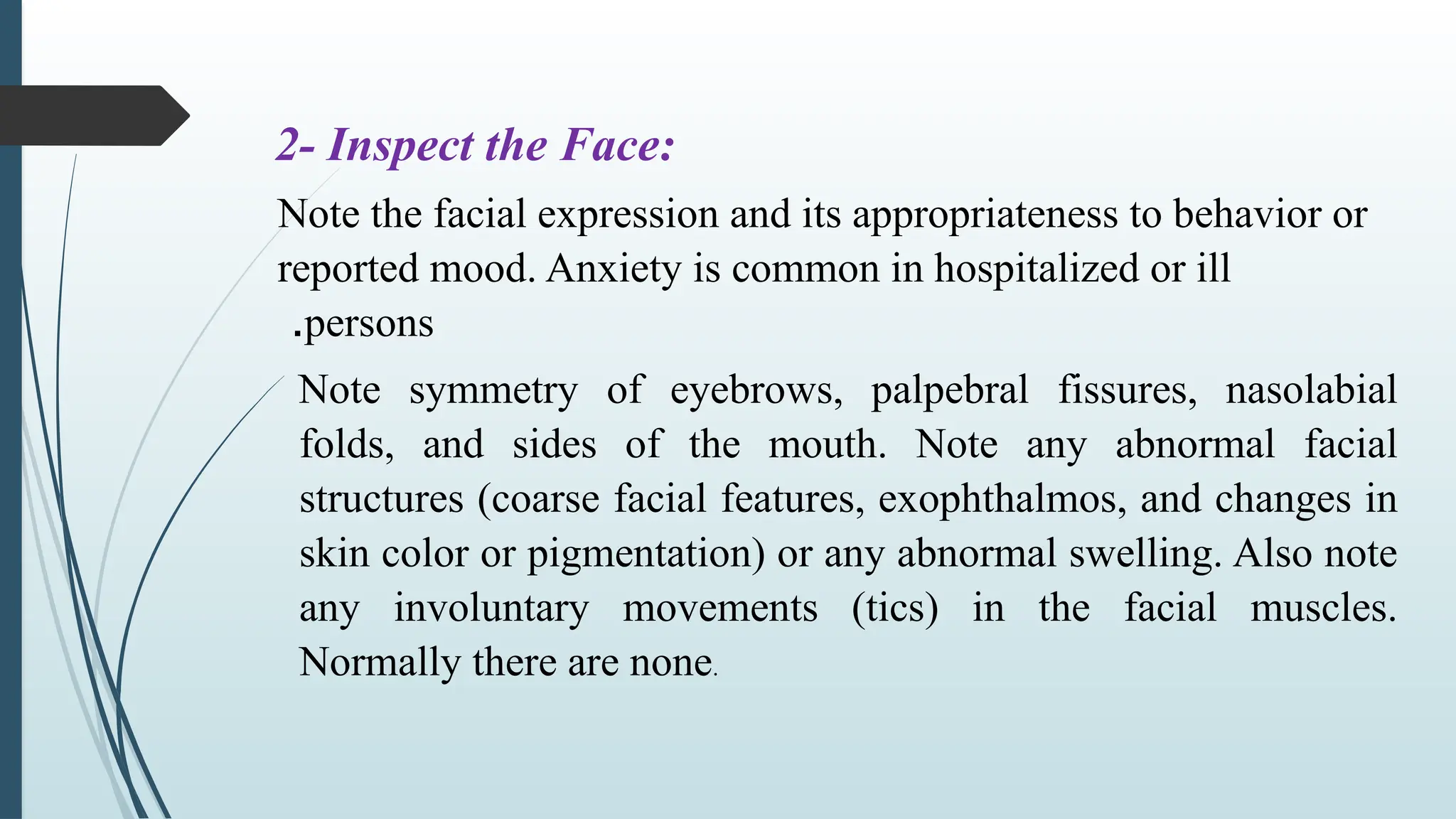 2- Inspect the Face:
Note the facial expression and its appropriateness to behavior or
reported mood. Anxiety is common in hospitalized or ill
persons
.
Note symmetry of eyebrows, palpebral fissures, nasolabial
folds, and sides of the mouth. Note any abnormal facial
structures (coarse facial features, exophthalmos, and changes in
skin color or pigmentation) or any abnormal swelling. Also note
any involuntary movements (tics) in the facial muscles.
Normally there are none.
 