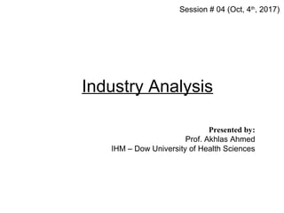 Industry Analysis
Session # 04 (Oct, 4th
, 2017)
Presented by:
Prof. Akhlas Ahmed
IHM – Dow University of Health Sciences
 