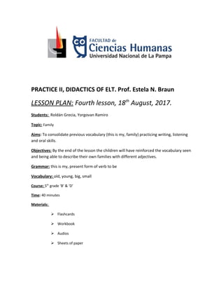 PRACTICE II, DIDACTICS OF ELT. Prof. Estela N. Braun
LESSON PLAN: Fourth lesson, 18th
August, 2017.
Students: Roldán Grecia, Yorgovan Ramiro
Topic: Family
Aims: To consolidate previous vocabulary (this is my, family) practicing writing, listening
and oral skills.
Objectives: By the end of the lesson the children will have reinforced the vocabulary seen
and being able to describe their own families with different adjectives.
Grammar: this is my, present form of verb to be
Vocabulary: old, young, big, small
Course: 5th
grade ‘B’ & ‘D’
Time: 40 minutes
Materials:
 Flashcards
 Workbook
 Audios
 Sheets of paper
 
