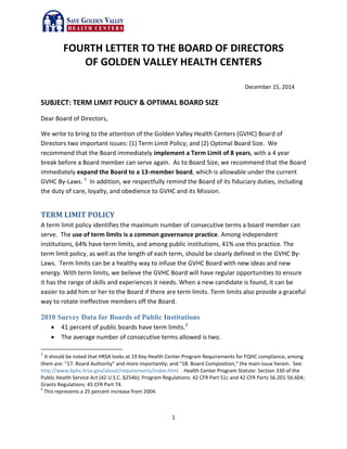 1
FOURTH LETTER TO THE BOARD OF DIRECTORS
OF GOLDEN VALLEY HEALTH CENTERS
December 15, 2014
SUBJECT: TERM LIMIT POLICY & OPTIMAL BOARD SIZE
Dear Board of Directors,
We write to bring to the attention of the Golden Valley Health Centers (GVHC) Board of
Directors two important issues: (1) Term Limit Policy; and (2) Optimal Board Size. We
recommend that the Board immediately implement a Term Limit of 8 years, with a 4 year
break before a Board member can serve again. As to Board Size, we recommend that the Board
immediately expand the Board to a 13-member board, which is allowable under the current
GVHC By-Laws. 1
In addition, we respectfully remind the Board of its fiduciary duties, including
the duty of care, loyalty, and obedience to GVHC and its Mission.
TERM LIMIT POLICY
A term limit policy identifies the maximum number of consecutive terms a board member can
serve. The use of term limits is a common governance practice. Among independent
institutions, 64% have term limits, and among public institutions, 41% use this practice. The
term limit policy, as well as the length of each term, should be clearly defined in the GVHC By-
Laws. Term limits can be a healthy way to infuse the GVHC Board with new ideas and new
energy. With term limits, we believe the GVHC Board will have regular opportunities to ensure
it has the range of skills and experiences it needs. When a new candidate is found, it can be
easier to add him or her to the Board if there are term limits. Term limits also provide a graceful
way to rotate ineffective members off the Board.
2010 Survey Data for Boards of Public Institutions
 41 percent of public boards have term limits.2
 The average number of consecutive terms allowed is two.
1
It should be noted that HRSA looks at 19 Key Health Center Program Requirements for FQHC compliance, among
them are: “17. Board Authority” and more importantly; and “18. Board Composition,” the main issue herein. See:
http://www.bphc.hrsa.gov/about/requirements/index.html . Health Center Program Statute: Section 330 of the
Public Health Service Act (42 U.S.C. §254b); Program Regulations: 42 CFR Part 51c and 42 CFR Parts 56.201-56.604;
Grants Regulations: 45 CFR Part 74.
2
This represents a 25 percent increase from 2004.
 