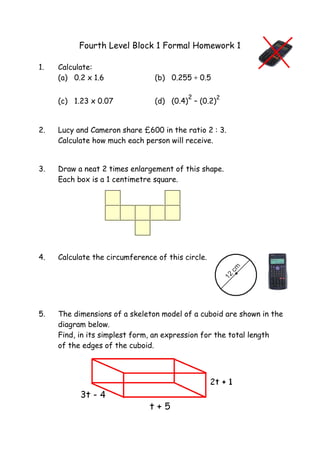Fourth Level Block 1 Formal Homework 1
1. Calculate:
(a) 0.2 x 1.6 (b) 0.255 ÷ 0.5
(c) 1.23 x 0.07 (d) (0.4)
2
– (0.2)
2
2. Lucy and Cameron share £600 in the ratio 2 : 3.
Calculate how much each person will receive.
3. Draw a neat 2 times enlargement of this shape.
Each box is a 1 centimetre square.
4. Calculate the circumference of this circle.
5. The dimensions of a skeleton model of a cuboid are shown in the
diagram below.
Find, in its simplest form, an expression for the total length
of the edges of the cuboid.
 