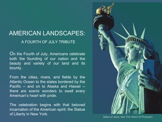 AMERICAN LANDSCAPES: A FOURTH OF JULY TRIBUTE O n the Fourth of July, Americans celebrate both the founding of our nation and the beauty and variety of our land and its bounty. From the cities, rivers, and fields by the Atlantic Ocean to the states bordered by the Pacific -- and on to Alaska and Hawaii -- there are scenic wonders to swell every American’s heart with pride.  The celebration begins with that beloved incarnation of the American spirit: the Statue of Liberty in New York. Statue of Liberty, New York Harbor (© Photospin). 