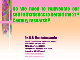 Do We need to rejuvenate our
self in Statistics to herald the 21st
Century research?
Dr. N.B. Venkateswarlu
Visiting Fellow, School of Computer Studies,
Univ. of Leeds, UK,1992-1995
ISTE Visiting Fellow, 2010-11
Former Faculty Member of BITS, Pilani
Currently at: AITAM, Tekkali
venkat_ritch@yahoo.com
www.ritchcenter.com/nbv
 