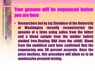 Your genome will be sequenced before
you are born
• Researchers led by Jay Shendure of the University
of Washington recently reconstructed the
genome of a fetus using saliva from the father
and a blood sample from the mother (which
yielded free-floating DNA from the child). Blood
from the umbilical cord later confirmed that the
sequencing was 98 percent accurate. Once the
price declines, this procedure will allow us to do
noninvasive prenatal testing.
 