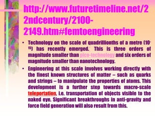 http://www.futuretimeline.net/2
2ndcentury/2100-
2149.htm#femtoengineering
• Technology on the scale of quadrillionths of a metre (10-
15) has recently emerged.* This is three orders of
magnitude smaller than pico-technology and six orders of
magnitude smaller than nanotechnology.
• Engineering at this scale involves working directly with
the finest known structures of matter – such as quarks
and strings – to manipulate the properties of atoms. This
development is a further step towards macro-scale
teleportation, i.e. transportation of objects visible to the
naked eye. Significant breakthroughs in anti-gravity and
force field generation will also result from this.
 