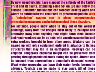 • By now, geophysicists have mapped the entirety of the Earth's
crust and its faults, extending some 50 km (30 mi) below the
surface. Computer simulations can forecast exactly when and
where an earthquake will occur and its precise magnitude. With
a "scheduling" system now in place, comprehensive
preventative measures can be taken against these disasters.
• For instance, people know when to stay out of the weakest
buildings, away from the bridges most likely to collapse and
otherwise away from anything that might harm them. Rescue
and repair workers can be on duty, with vacations cancelled and
extra workers brought in from other areas. Workers can be
geared up with extra equipment ordered in advance to fix key
structures that may fail in an earthquake. Freeways can be
emptied. Dangerous chemical freight can be prevented from
passing through populated areas during the quake. Aircraft can
be stopped from approaching a potentially damaged runway.
Weak water reservoirs can have their water levels lowered in
advance. Tourists can be made to stay away. All of these
 