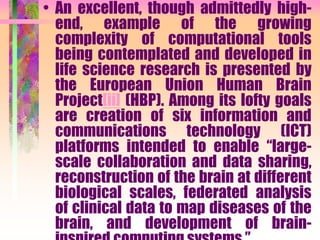 • An excellent, though admittedly high-
end, example of the growing
complexity of computational tools
being contemplated and developed in
life science research is presented by
the European Union Human Brain
Project[ii] (HBP). Among its lofty goals
are creation of six information and
communications technology (ICT)
platforms intended to enable “large-
scale collaboration and data sharing,
reconstruction of the brain at different
biological scales, federated analysis
of clinical data to map diseases of the
brain, and development of brain-
 