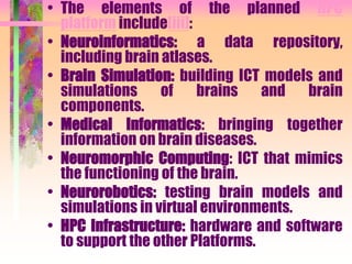 • The elements of the planned HPC
platform include[iii]:
• Neuroinformatics: a data repository,
including brain atlases.
• Brain Simulation: building ICT models and
simulations of brains and brain
components.
• Medical Informatics: bringing together
information on brain diseases.
• Neuromorphic Computing: ICT that mimics
the functioning of the brain.
• Neurorobotics: testing brain models and
simulations in virtual environments.
• HPC Infrastructure: hardware and software
to support the other Platforms.
 