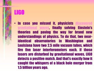 LIGO
• In case you missed it, physicists discovered
gravitational waves, finally solving Einstein's
theories and paving the way for brand new
understandings of physics. To do that, two near-
identical observatories in Washington and
Louisiana have two 2.5 mile vacuum tubes, which
fire five laser interferometers each. If those
lasers are disturbed by gravitational waves, LIGO
detects a positive match. And that's exactly how it
caught the whispers of a black hole merger from
1.5 billion years ago.
 
