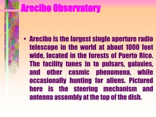 Arecibo Observatory
• Arecibo is the largest single aperture radio
telescope in the world at about 1000 feet
wide, located in the forests of Puerto Rico.
The facility tunes in to pulsars, galaxies,
and other cosmic phenomena, while
occasionally hunting for aliens. Pictured
here is the steering mechanism and
antenna assembly at the top of the dish.
 